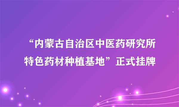“内蒙古自治区中医药研究所特色药材种植基地”正式挂牌