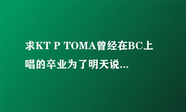 求KT P TOMA曾经在BC上唱的卒业为了明天说再见MP3