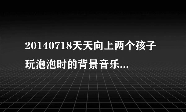 20140718天天向上两个孩子玩泡泡时的背景音乐歌词好像是什么可不可以， 求歌名