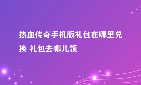 热血传奇手机版礼包在哪里兑换 礼包去哪儿领