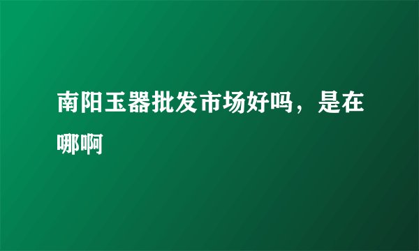 南阳玉器批发市场好吗，是在哪啊