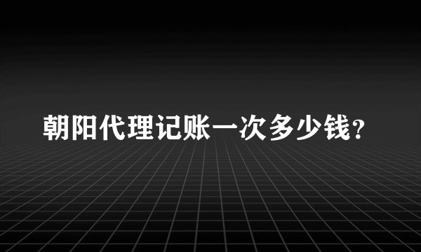 朝阳代理记账一次多少钱？