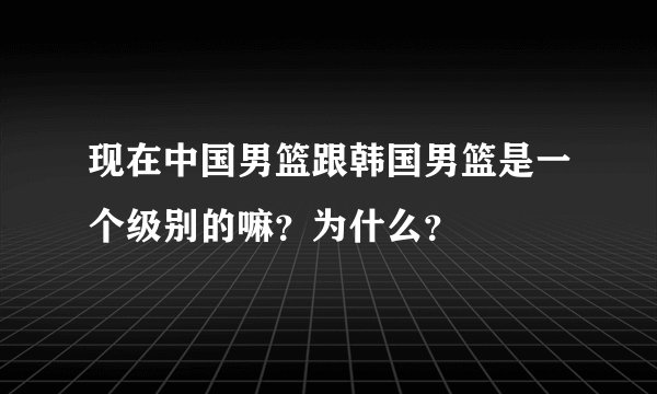 现在中国男篮跟韩国男篮是一个级别的嘛？为什么？