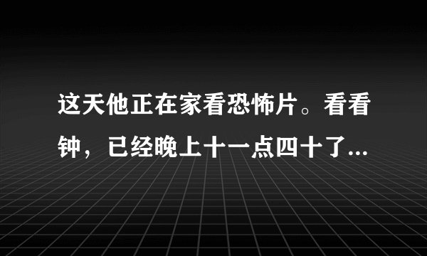 这天他正在家看恐怖片。看看钟，已经晚上十一点四十了。外面冷不丁地下起了爆雨，他突然想起