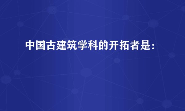 中国古建筑学科的开拓者是：
