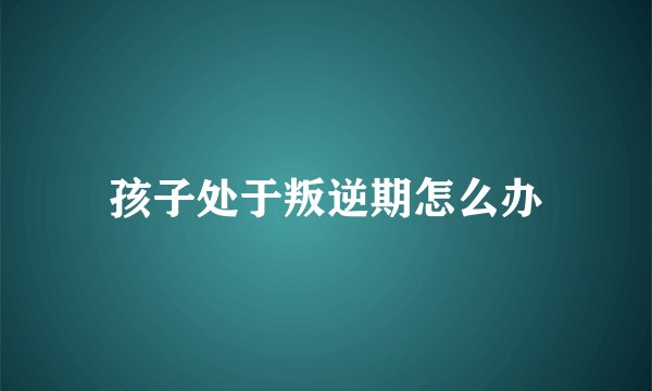 孩子处于叛逆期怎么办
