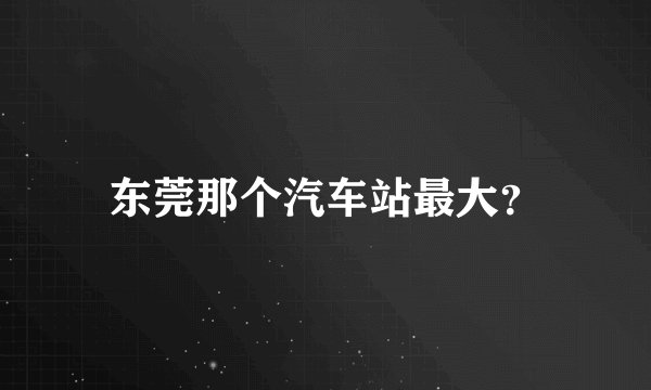 东莞那个汽车站最大？