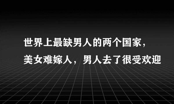 世界上最缺男人的两个国家，美女难嫁人，男人去了很受欢迎