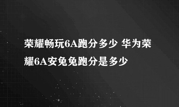 荣耀畅玩6A跑分多少 华为荣耀6A安兔兔跑分是多少