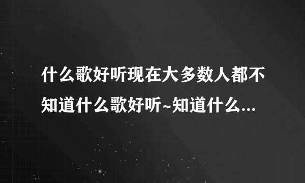 什么歌好听现在大多数人都不知道什么歌好听~知道什么歌好听的...如题 谢谢了