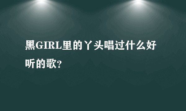 黑GIRL里的丫头唱过什么好听的歌?