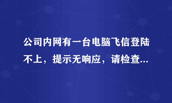 公司内网有一台电脑飞信登陆不上，提示无响应，请检查网络或者防火墙设置。急~在线等，谢谢