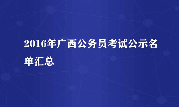 2016年广西公务员考试公示名单汇总