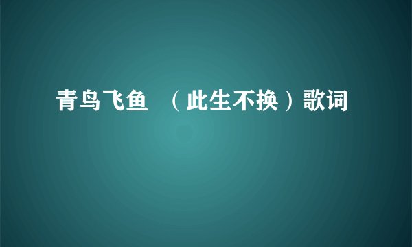 青鸟飞鱼  （此生不换）歌词