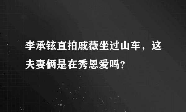 李承铉直拍戚薇坐过山车，这夫妻俩是在秀恩爱吗？