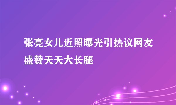 张亮女儿近照曝光引热议网友盛赞天天大长腿