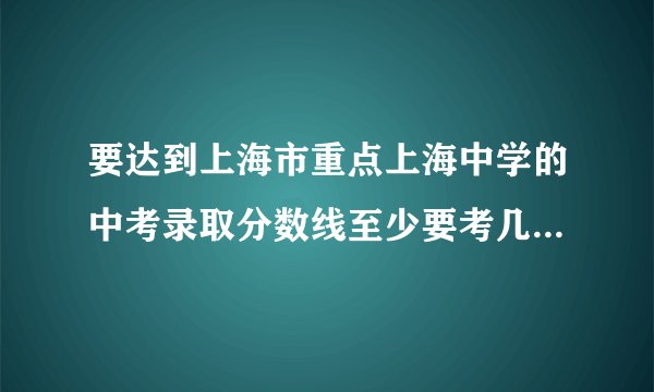 要达到上海市重点上海中学的中考录取分数线至少要考几分？十万火急中，跪求高人指点迷津！定当重谢！
