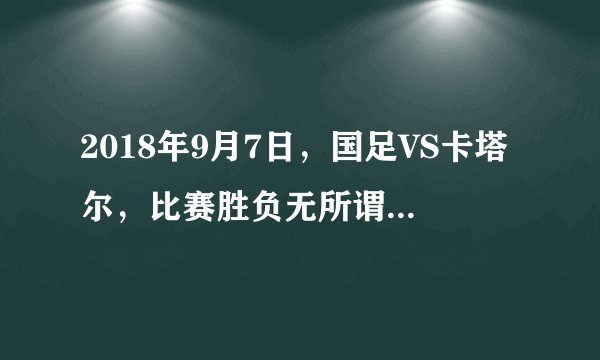 2018年9月7日，国足VS卡塔尔，比赛胜负无所谓，主要为亚洲杯练兵
