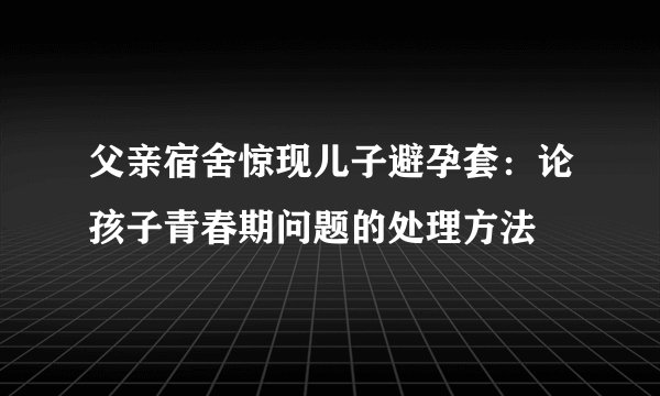 父亲宿舍惊现儿子避孕套:论孩子青春期问题的处理方法