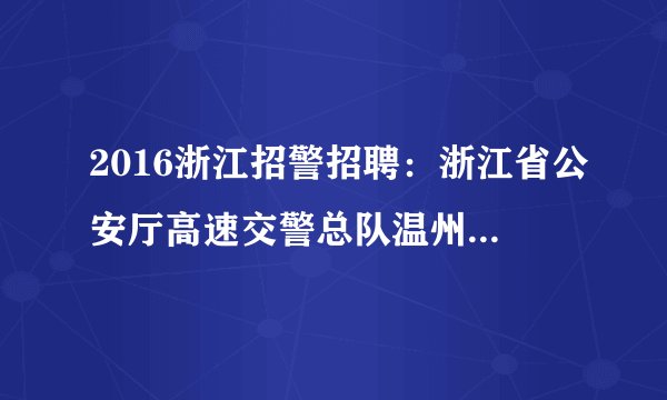 2016浙江招警招聘：浙江省公安厅高速交警总队温州支队四大队协辅警招聘公告