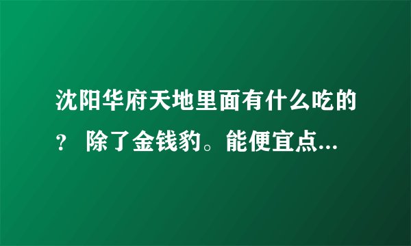 沈阳华府天地里面有什么吃的？ 除了金钱豹。能便宜点的？沈阳哪有好吃的东西。就是两个人吃能吃回来的~