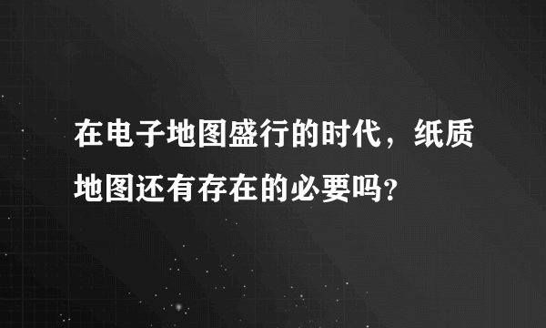 在电子地图盛行的时代，纸质地图还有存在的必要吗？