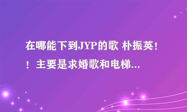 在哪能下到JYP的歌 朴振英!!主要是求婚歌和电梯还有我已有女人了 谁有佳人LIVE的我已有男人?!MP3版