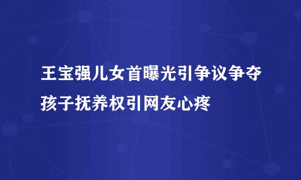 王宝强儿女首曝光引争议争夺孩子抚养权引网友心疼