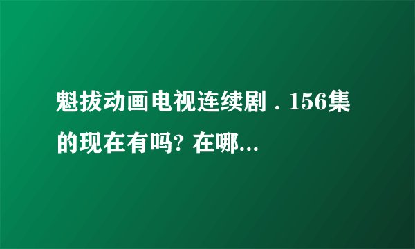 魁拔动画电视连续剧 . 156集的现在有吗? 在哪里能看到?