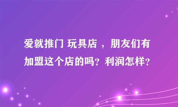 爱就推门 玩具店 ，朋友们有加盟这个店的吗？利润怎样？