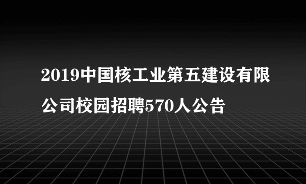 2019中国核工业第五建设有限公司校园招聘570人公告