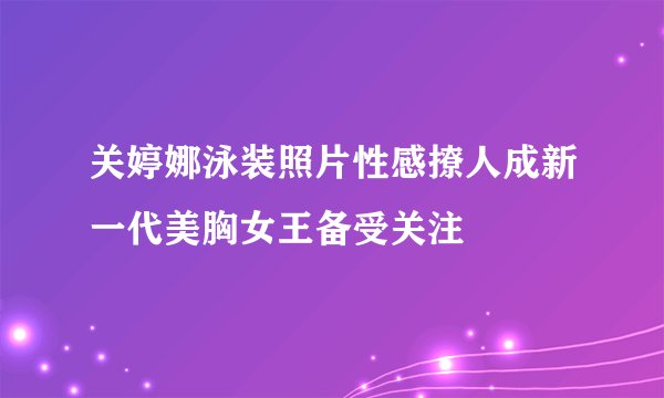关婷娜泳装照片性感撩人成新一代美胸女王备受关注