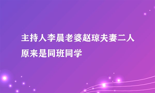 主持人李晨老婆赵琼夫妻二人原来是同班同学