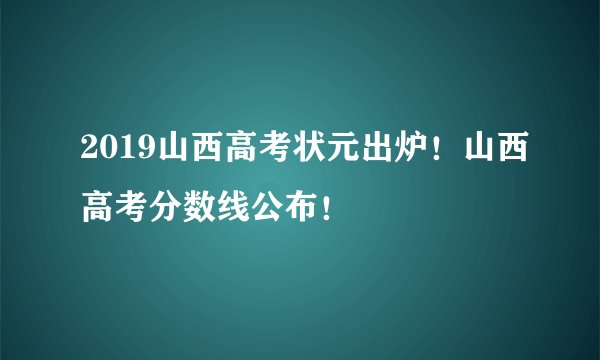 2019山西高考状元出炉!山西高考分数线公布!