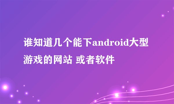 谁知道几个能下android大型游戏的网站 或者软件