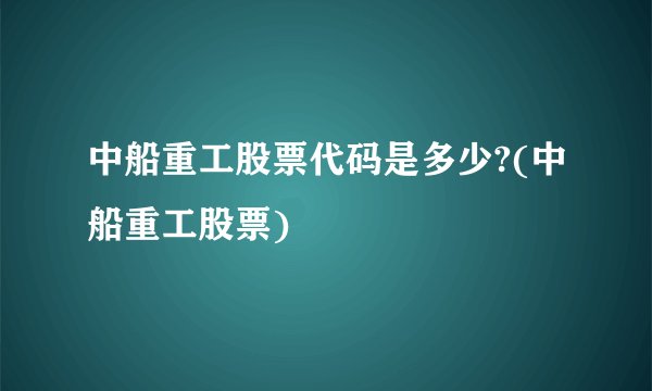 中船重工股票代码是多少?(中船重工股票)