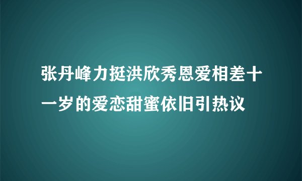 张丹峰力挺洪欣秀恩爱相差十一岁的爱恋甜蜜依旧引热议