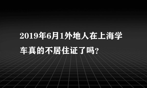 2019年6月1外地人在上海学车真的不居住证了吗？