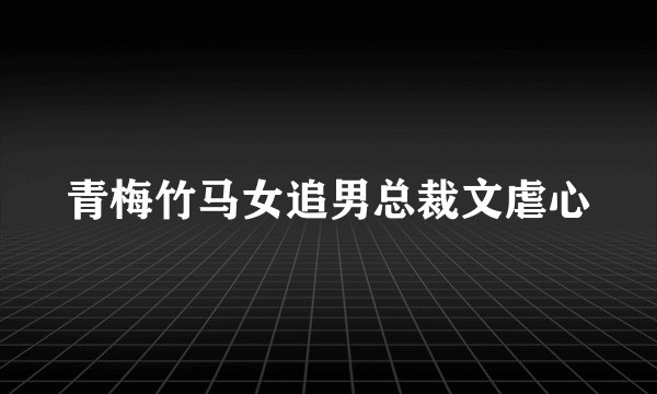 青梅竹马女追男总裁文虐心
