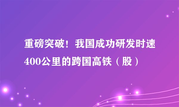 重磅突破！我国成功研发时速400公里的跨国高铁（股）