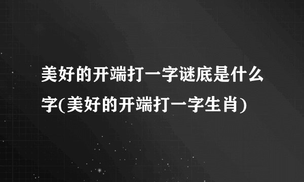 美好的开端打一字谜底是什么字(美好的开端打一字生肖)