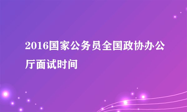 2016国家公务员全国政协办公厅面试时间