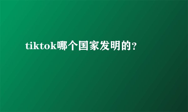 tiktok哪个国家发明的？
