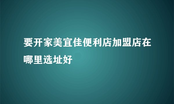 要开家美宜佳便利店加盟店在哪里选址好