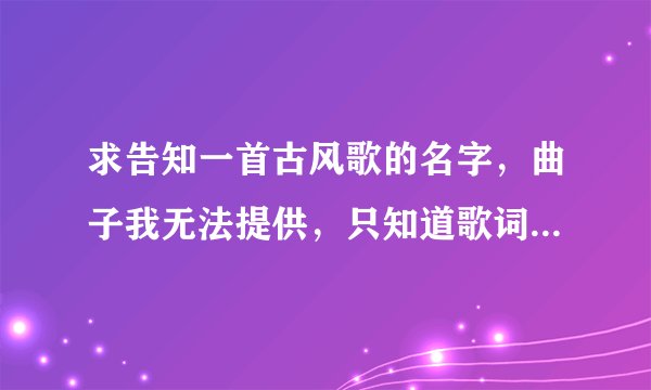 求告知一首古风歌的名字，曲子我无法提供，只知道歌词第一句貌似是，春来江水绿如蓝
