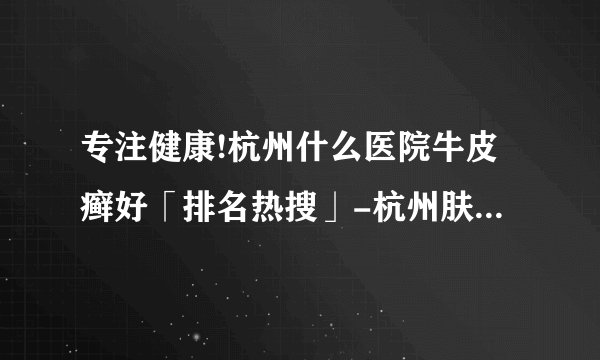 专注健康!杭州什么医院牛皮癣好「排名热搜」-杭州肤康皮肤病医院牛皮癣专科-杭州皮肤科哪个医院好-我们能做些什么来预防牛皮癣