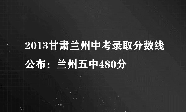 2013甘肃兰州中考录取分数线公布：兰州五中480分