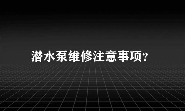 潜水泵维修注意事项?