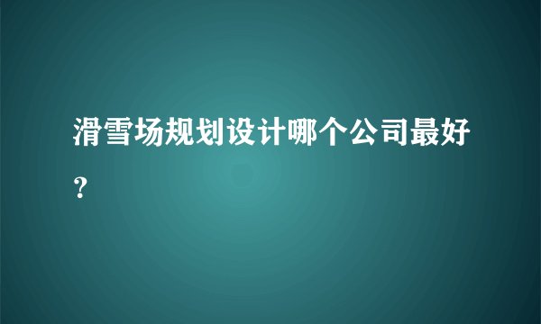 滑雪场规划设计哪个公司最好？