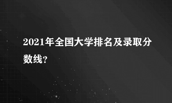 2021年全国大学排名及录取分数线？